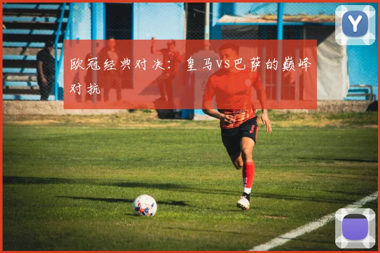 欧冠经典对决：皇马vs巴萨的巅峰对抗