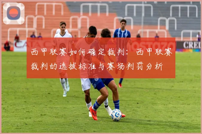 西甲联赛如何确定裁判：西甲联赛裁判的选拔标准与赛场判罚分析