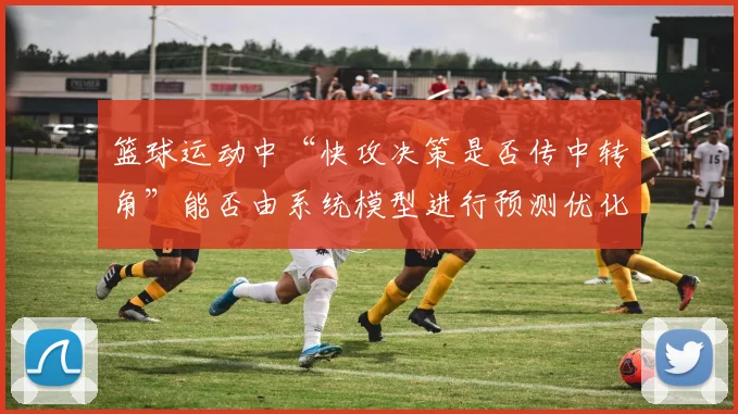 篮球运动中“快攻决策是否传中转角”能否由系统模型进行预测优化