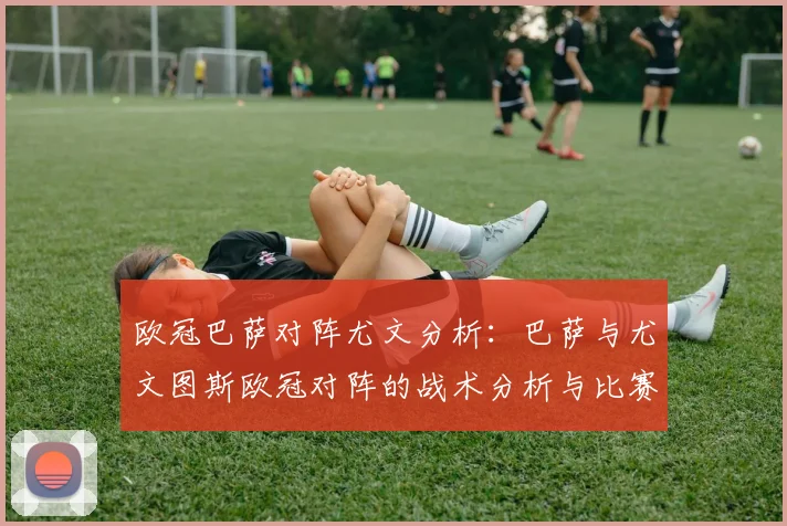 欧冠巴萨对阵尤文分析：巴萨与尤文图斯欧冠对阵的战术分析与比赛亮点