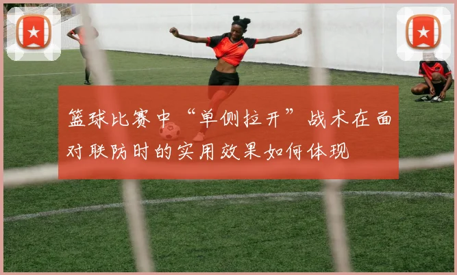 篮球比赛中“单侧拉开”战术在面对联防时的实用效果如何体现