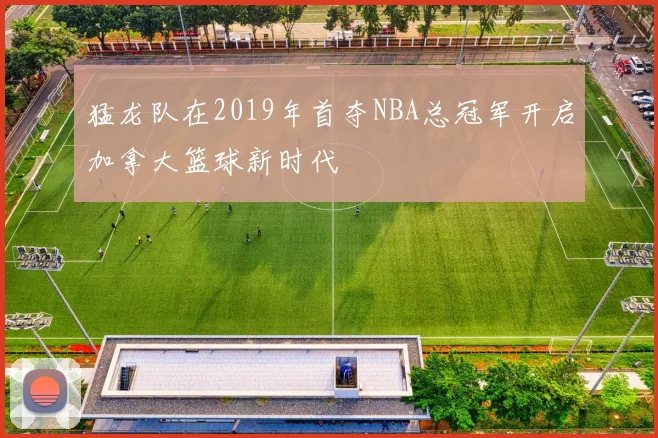 猛龙队在2019年首夺NBA总冠军开启加拿大篮球新时代