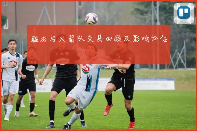 猛龙与火箭队交易回顾及影响评估